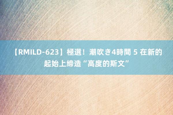 【RMILD-623】極選！潮吹き4時間 5 在新的起始上缔造“高度的斯文”