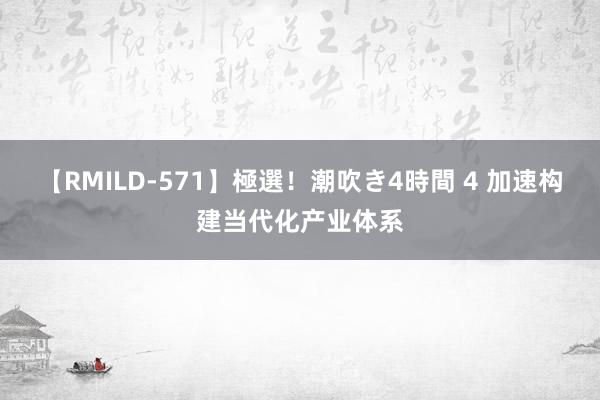 【RMILD-571】極選！潮吹き4時間 4 加速构建当代化产业体系