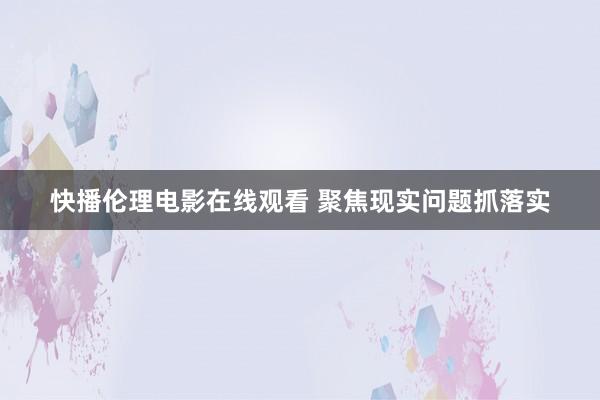 快播伦理电影在线观看 聚焦现实问题抓落实