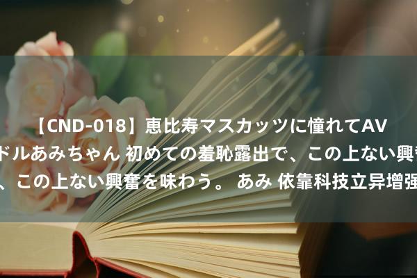 【CND-018】恵比寿マスカッツに憧れてAVデビューした素人アイドルあみちゃん 初めての羞恥露出で、この上ない興奮を味わう。 あみ 依靠科技立异增强发展动能