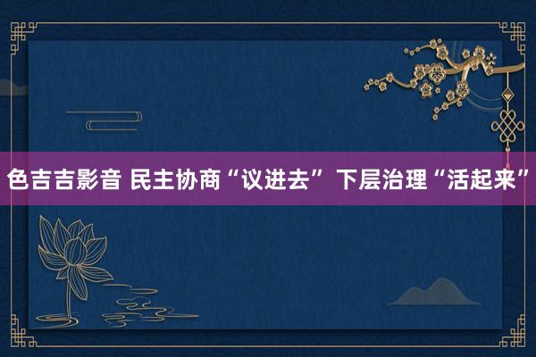 色吉吉影音 民主协商“议进去” 下层治理“活起来”