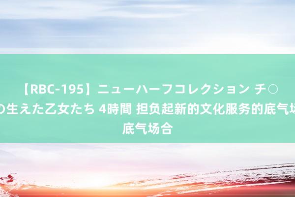 【RBC-195】ニューハーフコレクション チ○ポの生えた乙女たち 4時間 担负起新的文化服务的底气场合