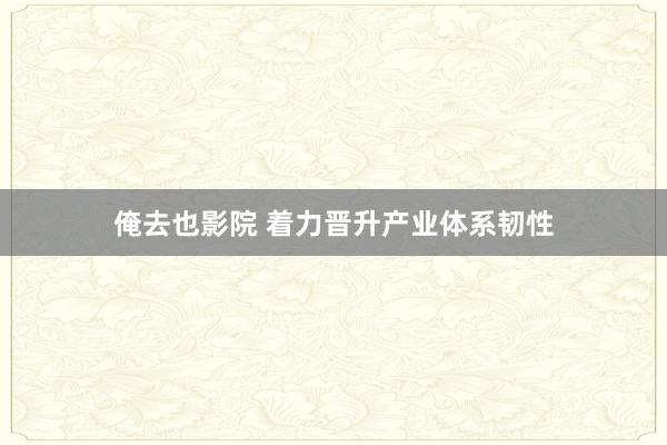 俺去也影院 着力晋升产业体系韧性