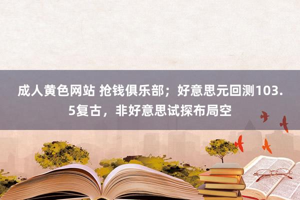 成人黄色网站 抢钱俱乐部；好意思元回测103.5复古，非好意思试探布局空