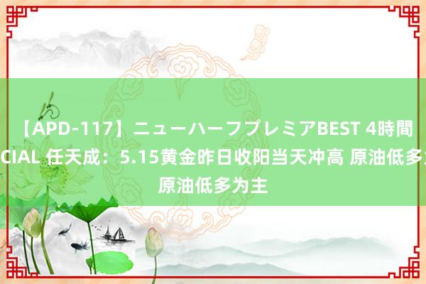 【APD-117】ニューハーフプレミアBEST 4時間SPECIAL 任天成：5.15黄金昨日收阳当天冲高 原油低多为主