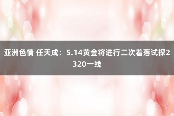 亚洲色情 任天成：5.14黄金将进行二次着落试探2320一线