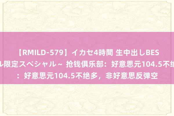 【RMILD-579】イカセ4時間 生中出しBEST ～カリスマアイドル限定スペシャル～ 抢钱俱乐部：好意思元104.5不绝多，非好意思反弹空