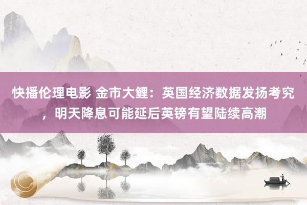 快播伦理电影 金市大鲤：英国经济数据发扬考究，明天降息可能延后英镑有望陆续高潮