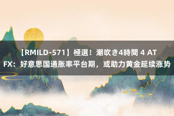 【RMILD-571】極選！潮吹き4時間 4 ATFX：好意思国通胀率平台期，或助力黄金延续涨势