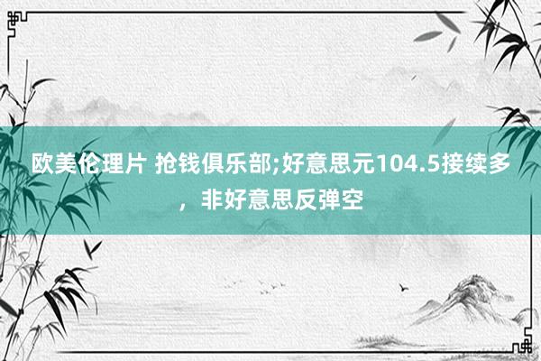 欧美伦理片 抢钱俱乐部;好意思元104.5接续多，非好意思反弹空