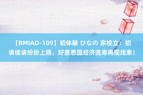 【RMIAD-109】初体験 ひなの 宗校立：初请续请纷纷上扬，好意思国经济流毒再现线索！