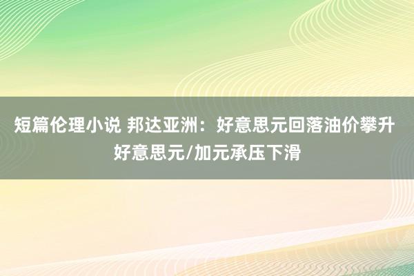 短篇伦理小说 邦达亚洲：好意思元回落油价攀升 好意思元/加元承压下滑