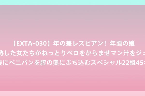 【EXTA-030】年の差レズビアン！年頃の娘たちとお母さんくらいの熟した女たちがねっとりベロをからませマン汁をジュルジュル舐め合った後にペニバンを膣の奥にぶち込むスペシャル22組45名4時間 闫瑞祥：好意思指眷注进一步下落，西洋短线修正链接多