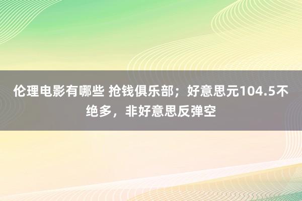 伦理电影有哪些 抢钱俱乐部；好意思元104.5不绝多，非好意思反弹空