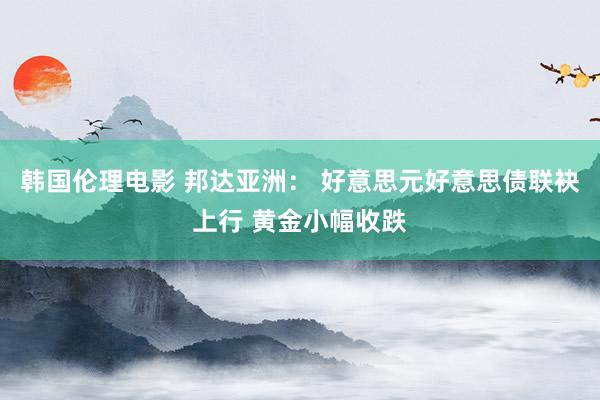 韩国伦理电影 邦达亚洲： 好意思元好意思债联袂上行 黄金小幅收跌