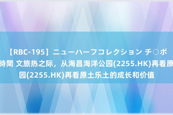 【RBC-195】ニューハーフコレクション チ○ポの生えた乙女たち 4時間 文旅热之际，从海昌海洋公园(2255.HK)再看原土乐土的成长和价值