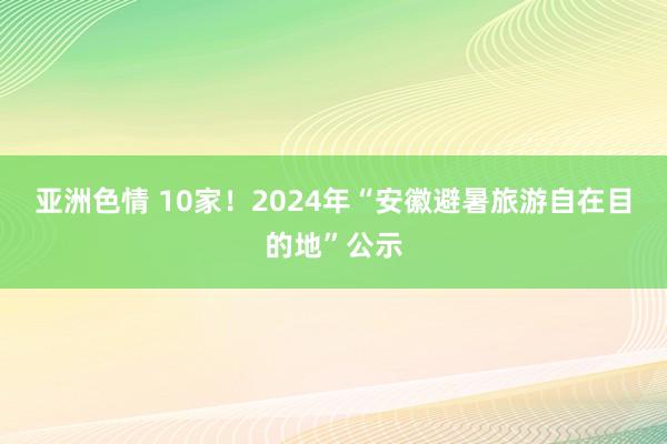 亚洲色情 10家！2024年“安徽避暑旅游自在目的地”公示