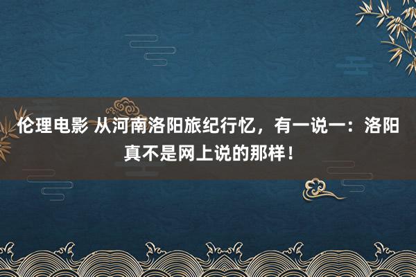 伦理电影 从河南洛阳旅纪行忆，有一说一：洛阳真不是网上说的那样！