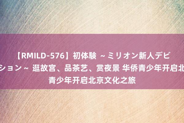 【RMILD-576】初体験 ～ミリオン新人デビューコレクション～ 逛故宫、品茶艺、赏夜景 华侨青少年开启北京文化之旅