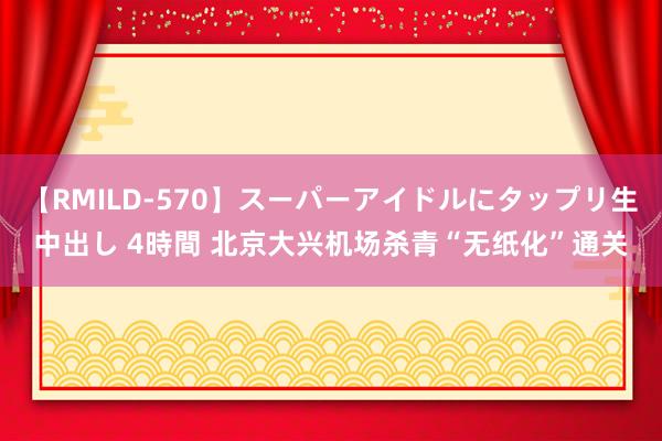 【RMILD-570】スーパーアイドルにタップリ生中出し 4時間 北京大兴机场杀青“无纸化”通关