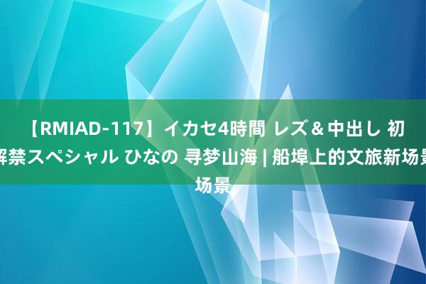 【RMIAD-117】イカセ4時間 レズ＆中出し 初解禁スペシャル ひなの 寻梦山海 | 船埠上的文旅新场景