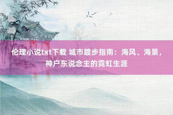 伦理小说txt下载 城市踱步指南：海风、海景，神户东说念主的霓虹生涯