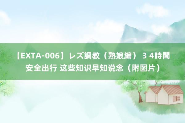 【EXTA-006】レズ調教（熟娘編） 3 4時間 安全出行 这些知识早知说念（附图片）