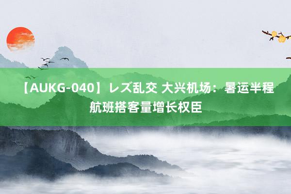 【AUKG-040】レズ乱交 大兴机场：暑运半程航班搭客量增长权臣