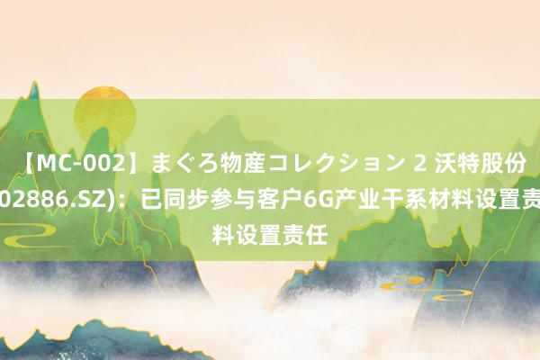 【MC-002】まぐろ物産コレクション 2 沃特股份(002886.SZ)：已同步参与客户6G产业干系材料设置责任