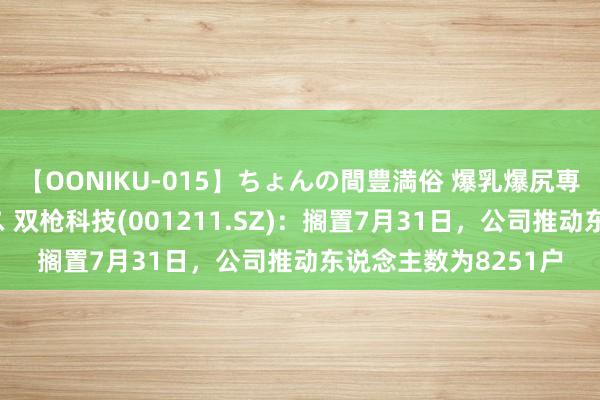 【OONIKU-015】ちょんの間豊満俗 爆乳爆尻専門の肉欲パラダイス 双枪科技(001211.SZ)：搁置7月31日，公司推动东说念主数为8251户