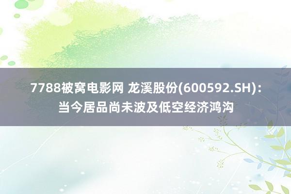 7788被窝电影网 龙溪股份(600592.SH)：当今居品尚未波及低空经济鸿沟