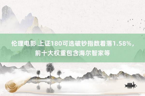 伦理电影 上证180可选破钞指数着落1.58%，前十大权重包含海尔智家等