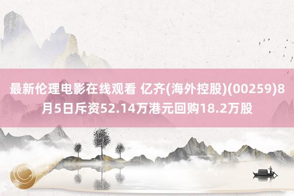 最新伦理电影在线观看 亿齐(海外控股)(00259)8月5日斥资52.14万港元回购18.2万股