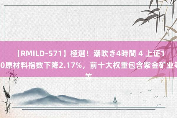 【RMILD-571】極選！潮吹き4時間 4 上证180原材料指数下降2.17%，前十大权重包含紫金矿业等