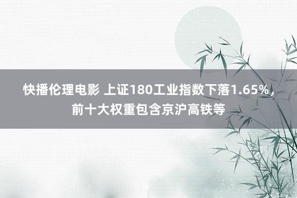 快播伦理电影 上证180工业指数下落1.65%，前十大权重包含京沪高铁等