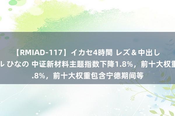 【RMIAD-117】イカセ4時間 レズ＆中出し 初解禁スペシャル ひなの 中证新材料主题指数下降1.8%，前十大权重包含宁德期间等