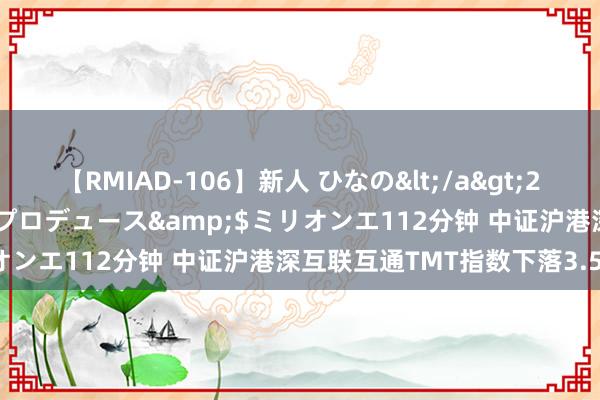 【RMIAD-106】新人 ひなの</a>2008-06-04ケイ・エム・プロデュース&$ミリオンエ112分钟 中证沪港深互联互通TMT指数下落3.59%