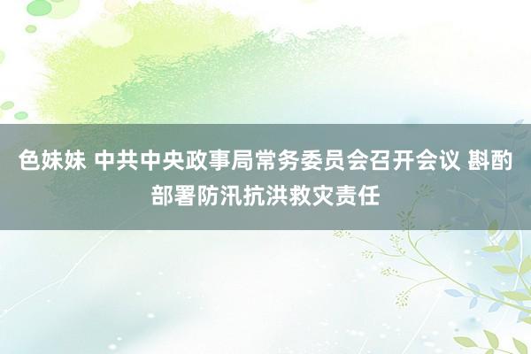 色妹妹 中共中央政事局常务委员会召开会议 斟酌部署防汛抗洪救灾责任