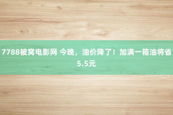 7788被窝电影网 今晚，油价降了！加满一箱油将省5.5元