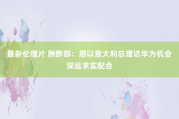 最新伦理片 酬酢部：愿以意大利总理访华为机会深远求实配合