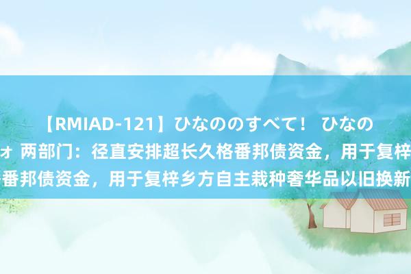 【RMIAD-121】ひなののすべて！ ひなののHをいっぱい見せちゃォ 两部门：径直安排超长久格番邦债资金，用于复梓乡方自主栽种奢华品以旧换新才能