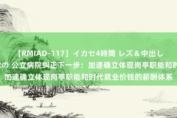 【RMIAD-117】イカセ4時間 レズ＆中出し 初解禁スペシャル ひなの 公立病院纠正下一步：加速确立体现岗亭职能和时代就业价钱的薪酬体系