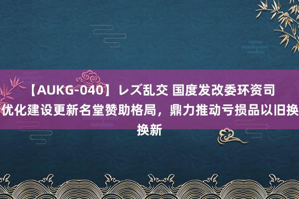 【AUKG-040】レズ乱交 国度发改委环资司：优化建设更新名堂赞助格局，鼎力推动亏损品以旧换新