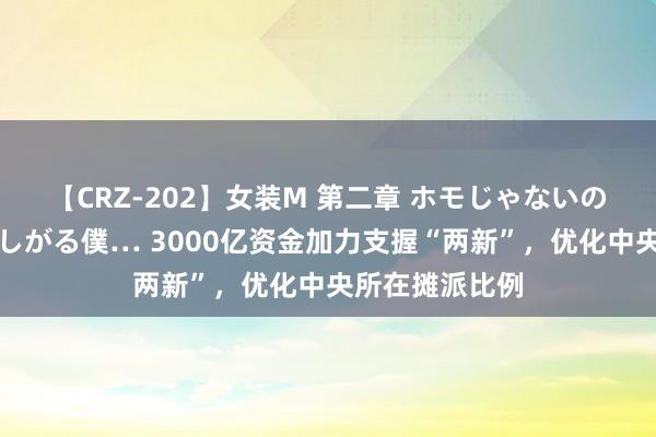 【CRZ-202】女装M 第二章 ホモじゃないのにチ○ポを欲しがる僕… 3000亿资金加力支握“两新”，优化中央所在摊派比例