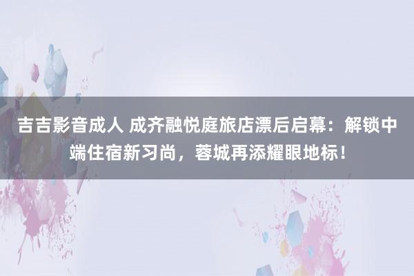 吉吉影音成人 成齐融悦庭旅店漂后启幕：解锁中端住宿新习尚，蓉城再添耀眼地标！