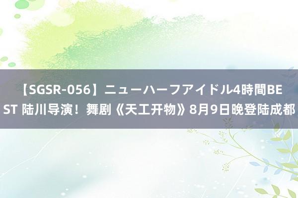 【SGSR-056】ニューハーフアイドル4時間BEST 陆川导演！舞剧《天工开物》8月9日晚登陆成都