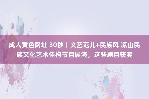 成人黄色网址 30秒丨文艺范儿+民族风 凉山民族文化艺术佳构节目展演，这些剧目获奖