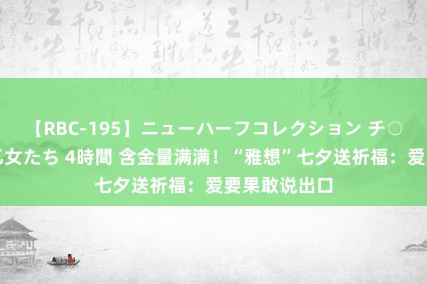 【RBC-195】ニューハーフコレクション チ○ポの生えた乙女たち 4時間 含金量满满！“雅想”七夕送祈福：爱要果敢说出口