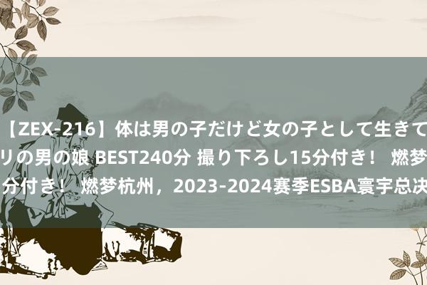 【ZEX-216】体は男の子だけど女の子として生きてる 感じやすいペニクリの男の娘 BEST240分 撮り下ろし15分付き！ 燃梦杭州，2023-2024赛季ESBA寰宇总决赛圆满阻隔