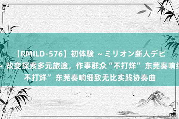 【RMILD-576】初体験 ～ミリオン新人デビューコレクション～ 改变探索多元旅途，作事群众“不打烊” 东莞奏响细致无比实践协奏曲